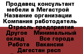 Продавец-консультант мебели в Мегастрой › Название организации ­ Компания-работодатель › Отрасль предприятия ­ Другое › Минимальный оклад ­ 1 - Все города Работа » Вакансии   . Дагестан респ.,Геологоразведка п.